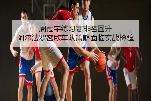 周冠宇练习赛排名回升 阿尔法罗密欧车队策略面临实战检验