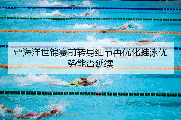 覃海洋世锦赛前转身细节再优化蛙泳优势能否延续