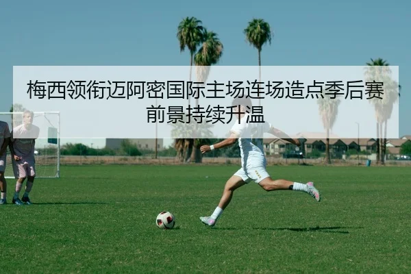 梅西领衔迈阿密国际主场连场造点季后赛前景持续升温